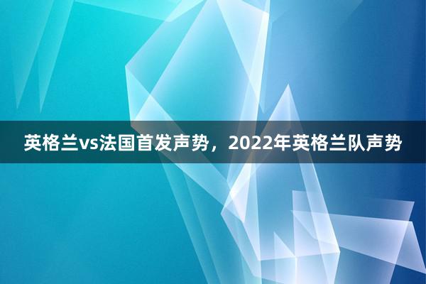 英格兰vs法国首发声势，2022年英格兰队声势