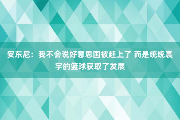 安东尼：我不会说好意思国被赶上了 而是统统寰宇的篮球获取了发展