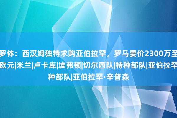 罗体：西汉姆独特求购亚伯拉罕，罗马要价2300万至2500万欧元|米兰|卢卡库|埃弗顿|切尔西队|特种部队|亚伯拉罕·辛普森