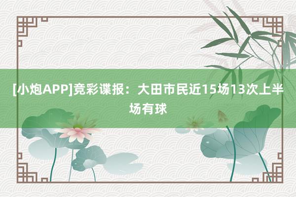 [小炮APP]竞彩谍报：大田市民近15场13次上半场有球