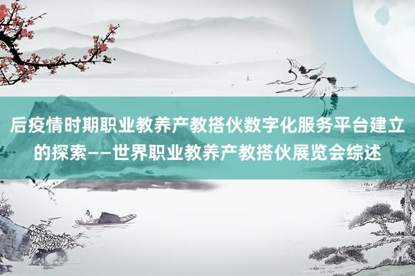 后疫情时期职业教养产教搭伙数字化服务平台建立的探索——世界职业教养产教搭伙展览会综述