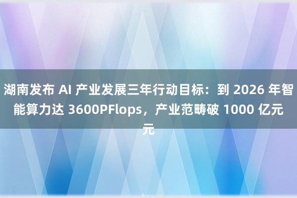 湖南发布 AI 产业发展三年行动目标：到 2026 年智能算力达 3600PFlops，产业范畴破 1000 亿元